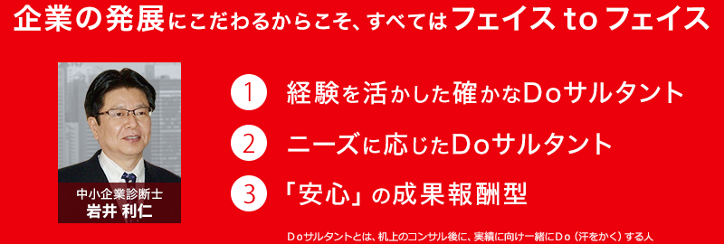 企業の発展にこだわるからこそ、すべてはフェイスtoフェイス 1.経験を活かした確かなDoサルタント 2.ニーズに応じたDoサルタント 3.「安心」の成果報酬型 Ｄｏサルタントとは、机上のコンサル後に、実績に向け一緒にＤｏ（汗をかく）する人