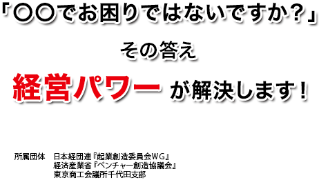 「〇〇でお困りではないですか？」 その答え 経営パワー が解決します！ 所属団体：日本経団連『起業創造委員会ＷＧ』　経済産業省『ベンチャー創造協議会』　東京商工会議所千代田支部