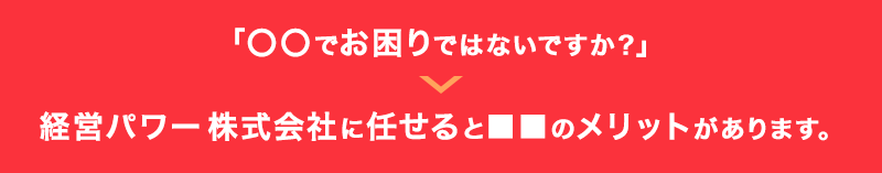 「〇〇でお困りではないですか？」→株式会社経営パワーに任せると■■のメリットがあります。